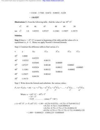 This watermark does not appear in the registered version - http://www.clicktoconvert.com 
= 114.84 – 3.7360 – 0.4672 – 0.08832 – 0.228 
= 110.5257 
Illustrations 3 . From the following table , find the value of tan 450 15’ 
x0 : 45 46 47 48 49 50 
tan x0: 1.0 1.03553 1.07237 1.11061 1.15037 1.19175 
Solution. 
Step 1.Since x = 45o 15’ is nearer to beginning of the table and the values of x is 
equidistant i.e., h =1. Hence we apply Newton’s forward formula. 
Step 2. Construct the difference table to find various Ä’s 
x y Äy0 Ä2y0 Ä3y0 Ä4y0 Ä5y0 
450 1.0000 
0.03553 
460 1.03553 0.00131 
0.03684 0.00009 
470 1.07237 0.00140 0.00003 
0.03824 0.00012 -0.00005 
480 1.11061 0.00152 -0.00002 
0.03976 0.00010 
490 1.15037 0.00162 
0.04138 
500 1.19175 
Step 3. Write down the formula and substitute the various values : 
Pn (x)= Pny(x0 + uh) = y0 + u(1)Äy0 + u(2) Ä2y0 + u(3)Ä3y0 +……+ u(r)Äry0 +.... + u(n)Äny0 
2! 3! r! n! 
Where u = (45o 15’ – 450) / 10 
= 15’ / 10 
= 0.25 ……………(since 10 = 60 ‘) 
y (x=45o 15’ )= P5 (45o 15’) =1.00 + (0.25)( 0.03553) + (0.25)(- 0.75)(0.00131)/2 
+(0.25)(- 0.75)(-1.75)(0.00009)/6 
+(0.25)(- 0.75) (-1.75) (-2.75) (0.0003)/24 
+(0.25)(- 0.75) (-1.75) (-2.75) (-3.75) (-0.00005)/120 
= 1.000 + 0.0088825 – 0.0001228 +0.0000049 
 