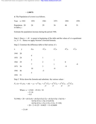 This watermark does not appear in the registered version - http://www.clicktoconvert.com 
= 1.00876 
4. The Population of a town is as follows. 
Year x: 1941 1951 1961 1971 1981 1991 
Population 20 24 29 36 46 51 
in lakhs y : 
Estimate the population increase during the period 1946. 
Step 1. Since x = 46 is nearer to beginning of the table and the values of x is equidistant 
i.e., h =5 . Hence we apply Newton’s forward formula. 
Step 2. Construct the difference table to find various Ä’s 
x y Äy0 Ä2y0 Ä3y0 Ä4y0 Ä5y0 
1941 20 
4 
1951 24 1 
5 1 
1961 29 2 0 
7 1 -9 
1971 36 3 -9 
10 -8 
1981 46 -5 
5 
1991 51 
Step 3. Write down the formula and substitute the various values : 
Pn (x)= P5 y(x0 + uh) = y0 + u(1)Äy0 + u(2) Ä2y0 + u(3)Ä3y0 + u(4)Ä4y0 + u(5)Ä5y0 
2! 3! 4! 5!! 
Where u = (1946 –19 41) / 10 
= 5/ 10 
= 0.5 
Y(1946) = 20 + (0.5) (4) + (0.5)(-0.5) (1/2) + (0.5)(-0.5)(-1.5)(1/6) + 
+(0.5)(-0.5) (-1.5)(-2.5) (0/24) 
+(0.5)(-0.5) (-1.5) (-2.5) (-3.5) ( -9 /120) 
= 20 + 2 -0.125 + 0.0625 + 0 -0.24609 
= 21.69 
 