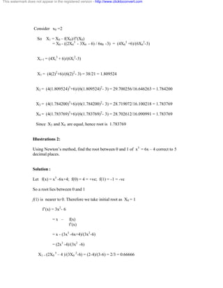 This watermark does not appear in the registered version - http://www.clicktoconvert.com 
Consider x0 =2 
So X1 = X0 – f(X0)/f’(X0) 
= X0 - ((2X0 
3 
- 3X0 - 6) / 6á0 -3) = (4X0 
3 +6)/(6X0 
2-3) 
Xi+1 = (4Xi 
3 + 6)/(6Xi 
2-3) 
X1 = (4(2)2+6)/(6(2)2- 3) = 38/21 = 1.809524 
X2 = (4(1.809524)3+6)/(6(1.809524)2- 3) = 29.700256/16.646263 = 1.784200 
X3 = (4(1.784200)3+6)/(6(1.784200)2- 3) = 28.719072/16.100218 = 1.783769 
X4 = (4(1.783769)3+6)/(6(1.783769)2- 3) = 28.702612/16.090991 = 1.783769 
Since X3 and X4 are equal, hence root is 1.783769 
Illustrations 2: 
Using Newton’s method, find the root between 0 and 1 of x3 = 6x – 4 correct to 5 
decimal places. 
Solution : 
Let f(x) = x3 -6x+4; f(0) = 4 = +ve; f(1) = -1 = -ve 
So a root lies between 0 and 1 
f(1) is nearer to 0. Therefore we take initial root as X0 = 1 
f’(x) = 3x2- 6 
= x – f(x) 
f’(x) 
= x - (3x3 -6x+4)/(3x2-6) 
= (2x3 -4)/(3x2 -6) 
X1 = (2X0 
3 – 4 )/(3X0 
2-6) = (2-4)/(3-6) = 2/3 = 0.66666 
 