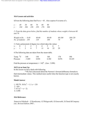 This watermark does not appear in the registered version - http://www.clicktoconvert.com 
10.4 Lesson end activities 
1.From the following data find è at x = 43 . Also express è in terms of x. 
x : 40 50 60 70 80 90 
y : 184 204 226 250 276 304 
2. From the data given below, find the number of students whose weight is between 60 
and 70. 
Weight in lbs. : 0-40 40-60 60-80 80-100 100-120 
No. of students: 250 120 100 70 50 
3. Find a polynomial of degree two which takes the values 
x : 0 1 2 3 4 5 6 7 
y : 1 2 4 7 11 16 22 29 
4.The following data are taken from the steam table. 
Temp. 0C :140 150 160 170 180 
Pressure : 3.685 4.854 6.302 8.076 10.225 
Find the pressure at temperature t = 1420. (Ans : 3.898) 
10.5 Let us Sum Up: 
In this lesson we have dealt with following 
* We have discussed about the Newton’s forward difference formula to 
find intermediate values. This method more useful when the function type is not exactly 
known. 
Model Answer 
1. 189.79, 0.01x2 + 1.1 x + 124 
2. 424 
3. 0.5 (x2 + x + 2) 
4. 3.898 
10.6 Reference: 
Numerical Methods – P.Kandasamy, K.Thilagavathi, K.Gunavathi, S.Chand &Company 
Ltd., Revised Edition 2005 . 
 