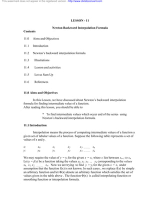 This watermark does not appear in the registered version - http://www.clicktoconvert.com 
LESSON - 11 
Newton Backward Interpolation Formula 
Contents 
11.0 Aims and Objectives 
11.1 Introduction 
11.2 Newton’s backward interpolation formula 
11.3 Illustrations 
11.4 Lesson end activities 
11.5 Let us Sum Up 
11.6 References 
11.0 Aims and Objectives 
In this Lesson, we have discussed about Newton’s backward interpolation 
formula for finding intermediate value of a function. 
After reading this lesson, you should be able to 
* To find intermediate values which occur end of the series using 
Newton’s backward interpolation formula. 
11.1 Introduction 
Interpolation means the process of computing intermediate values of a function a 
given set of tabular values of a function. Suppose the following table represents a set of 
values of x and y. 
x: x0 x1 x2 x3 ……….. xn 
y: y0 y1 y2 y3 ……….. yn 
We may require the value of y = yi for the given x = xi, where x lies between xn-1 to xn 
Let y = f(x) be a function taking the values y0, y1, y2, … yn corresponding to the values 
x0, x1, x2, ……….. xn . Now we are trying to find y = yi for the given x = xi under 
assumption that the function f(x) is not known. In such cases , we replace f(x) by simple 
an arbitrary function and let Ö(x) denote an arbitrary function which satisfies the set of 
values given in the table above . The function Ö(x) is called interpolating function or 
smoothing function or interpolation formula. 
 