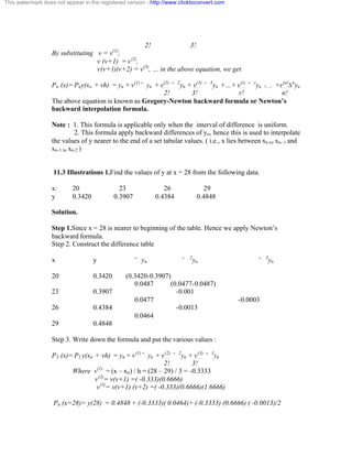 This watermark does not appear in the registered version - http://www.clicktoconvert.com 
2! 3! 
By substituting v = v(1), 
v (v+1) = v(2), 
v(v+1)(v+2) = v(3), … in the above equation, we get 
Pn (x)= Pny(xn + vh) = yn + v(1)˘ yn + v(2) ˘ 2yn + v(3) ˘ 3yn +…+ v(r) ˘ ryn +.... +v(n)Änyn 
2! 3! r! n! 
The above equation is known as Gregory-Newton backward formula or Newton’s 
backward interpolation formula. 
Note : 1. This formula is applicable only when the interval of difference is uniform. 
2. This formula apply backward differences of yn, hence this is used to interpolate 
the values of y nearer to the end of a set tabular values. ( i.e., x lies between xn to xn- 1 and 
xn-1 to xn-2 ) 
11.3 Illustrations 1.Find the values of y at x = 28 from the following data. 
x: 20 23 26 29 
y 0.3420 0.3907 0.4384 0.4848 
Solution. 
Step 1.Since x = 28 is nearer to beginning of the table. Hence we apply Newton’s 
backward formula. 
Step 2. Construct the difference table 
x y ˘ yn ˘ 
2yn ˘ 3yn 
20 0.3420 (0.3420-0.3907) 
0.0487 (0.0477-0.0487) 
23 0.3907 -0.001 
0.0477 -0.0003 
26 0.4384 -0.0013 
0.0464 
29 0.4848 
Step 3. Write down the formula and put the various values : 
P3 (x)= P3 y(xn + vh) = yn + v(1)˘ yn + v(2) ˘ 2yn + v(3) ˘ 3yn 
2! 3! 
Where v(1) = (x – xn) / h = (28 – 29) / 3 = -0.3333 
v(2)= v(v+1) =( -0.333)(0.6666) 
v(3)= v(v+1) (v+2) =( -0.333)(0.6666)(1.6666) 
Pn (x=28)= y(28) = 0.4848 + (-0.3333)( 0.0464)+ (-0.3333) (0.6666) ( -0.0013)/2 
 