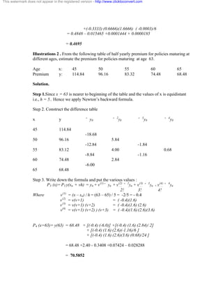 This watermark does not appear in the registered version - http://www.clicktoconvert.com 
+(-0.3333) (0.6666)(1.6666) ( -0.0003)/6 
= 0.4848 – 0.015465 +0.0001444 + 0.0000185 
= 0.4695 
Illustrations 2 . From the following table of half yearly premium for policies maturing at 
different ages, estimate the premium for policies maturing at age 63. 
Age x: 45 50 55 60 65 
Premium y: 114.84 96.16 83.32 74.48 68.48 
Solution. 
Step 1.Since x = 63 is nearer to beginning of the table and the values of x is equidistant 
i.e., h = 5.. Hence we apply Newton’s backward formula. 
Step 2. Construct the difference table 
x y ˘ y0 ˘ 2y0 ˘ 3y0 ˘ 4y0 
45 114.84 
-18.68 
50 96.16 5.84 
-12.84 -1.84 
55 83.12 4.00 0.68 
-8.84 -1.16 
60 74.48 2.84 
-6.00 
65 68.48 
Step 3. Write down the formula and put the various values : 
P3 (x)= P3 y(xn + vh) = yn + v(1)˘ yn + v(2) ˘ 2yn + v(3) ˘ 3yn + v(4) ˘ 4yn 
2! 3! 4! 
Where v(1) = (x – xn) / h = (63 – 65) / 5 = -2/5 = - 0.4 
v(2) = v(v+1) = ( -0.4)(1.6) 
v(3) = v(v+1) (v+2) = ( -0.4)(1.6) (2.6) 
v(4) = v(v+1) (v+2) ) (v+3) = ( -0.4)(1.6) (2.6)(3.6) 
P4 (x=63)= y(63) = 68.48 + [(-0.4) (-6.0)] +[(-0.4) (1.6) (2.84)/ 2] 
+ [(-0.4) (1.6) (2.6)(-1.16)/6 ] 
+ [(-0.4) (1.6) (2.6)(3.6) (0.68)/24 ] 
= 68.48 +2.40 - 0.3408 +0.07424 – 0.028288 
= 70.5852 
 
