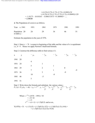This watermark does not appear in the registered version - http://www.clicktoconvert.com 
+(-0.25)( 0.75) (1.75) (2.75) (-0.0002)/24 
+(-0.25)( 0.75) (1.75) (2.75) (3.75) (-0.00005)/120 
= 1.19175 - 0.010345 – 0.000151875 +0 .000005+ …. 
= 1.18126 
4. The Population of a town is as follows. 
Year x: 1941 1951 1961 1971 1981 1991 
Population 20 24 29 36 46 51 
in lakhs y : 
Estimate the population in the year of 1976. 
Step 1. Since x = 76 is nearer to beginning of the table and the values of x is equidistant 
i.e., h =5 . Hence we apply Newton’s backward formula. 
Step 2. Construct the difference table to find various Ä’s 
x y ˘ y0 ˘ 2y0 ˘ 3y0 ˘ 4y0 ˘ 5y0 
1941 20 
4 
1951 24 1 
5 1 
1961 29 2 0 
7 1 -9 
1971 36 3 -9 
10 -8 
1981 46 -5 
5 
1991 51 
Step 3. Write down the formula and substitute the various values : 
P5 (x)= P5 y(xn + vh) = yn + v(1)˘ yn + v(2) ˘ 2yn + v(3) ˘ 3yn + v(4) ˘ 4yn + v(5) ˘ 5yn 
2! 3! 4! 5! 
Where v (1)= (1976 –1991) / 10 
= -15/ 10 
= -1.5 
v(2 ) = v(v+1) = (-1.5)(0.5) and so on., 
Y(1976) = 51 + (-1.5) (5) + (-1.5)(0.5) (-5/2) + (-1.5)(0.5) (1.5) (-8/6) + 
+ (-1.5)(0.5) (1.5) (2.5) (-9/24) 
 