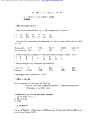 This watermark does not appear in the registered version - http://www.clicktoconvert.com 
+ (-1.5)(0.5) (1.5) (2.5) (-3.5) ( -9 /120) 
= 51 – 7.5 -1.875 – 0.5 - 0.2109 + 0.1055 
= 40.8086 
11.4 Lesson End Activities 
1.From the following data find è at x = 84 . Also express è in terms of x. 
x : 40 50 60 70 80 90 
y : 184 204 226 250 276 304 
2. From the data given below, find the number of students whose weight is between 100 
and 110 
Weight in lbs. : 0-40 40-60 60-80 80-100 100-120 
No. of students: 250 120 100 70 50 
3. Find a polynomial of degree two which takes the following . Also find x= 6.5 
x : 0 1 2 3 4 5 6 7 
y : 1 2 4 7 11 16 22 29 
4.The following data are taken from the steam table. 
Temp. 0C :140 150 160 170 180 
Pressure : 3.685 4.854 6.302 8.076 10.225 
Find the pressure at temperature t = 1750. 
11.5 Let us Sum Up 
In this lesson we have dealt with the following : 
Newton’s backward interpolation formula to find intermediate values 
which occur at end of the series. 
Model Answer for selected lesson end activities 
1. 286.96, 0.01x2+1.1x+124 
3. 0.5 (x2+x+2) 
4. 9.100 
11.6 Reference: 
Numerical Methods – P.Kandasamy, K.Thilagavathi, K.Gunavathi, S.Chand &Company 
Ltd., Revised Edition 2005 . 
 