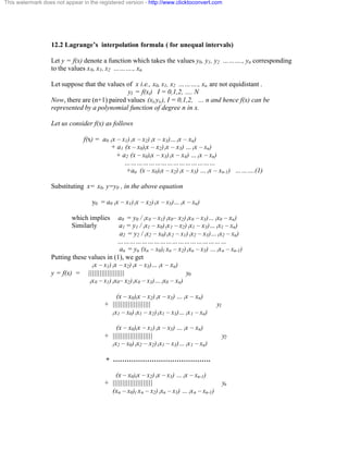 This watermark does not appear in the registered version - http://www.clicktoconvert.com 
12.2 Lagrange’s interpolation formula ( for unequal intervals) 
Let y = f(x) denote a function which takes the values y0, y1, y2 ………., yn corresponding 
to the values x0, x1, x2 ………., xn. 
Let suppose that the values of x i.e., x0, x1, x2 ………., xn. are not equidistant . 
yI = f(xi) I = 0,1,2, …. N 
Now, there are (n+1) paired values (xi,yi,), I = 0,1,2, … n and hence f(x) can be 
represented by a polynomial function of degree n in x. 
Let us consider f(x) as follows 
f(x) = a0 (x – x1) (x – x2) (x – x3)… (x – xn) 
+ a1 (x – x0)(x – x2) (x – x3) … (x – xn) 
+ a2 (x – x0)(x – x3) (x – x4) … (x – xn) 
……………………………………… 
+an (x – x0)(x – x2) (x – x3) … (x – xn-1) ……….(1) 
Substituting x= x0, y=y0 , in the above equation 
y0 = a0 (x – x1) (x – x2) (x – x3)… (x – xn) 
which implies a0 = y0 / (x0 – x1) (x0– x2) (x0 – x3)… (x0 – xn) 
Similarly a1 = y1 / (x1 – x0) (x1 – x2) (x1 – x3)… (x1 – xn) 
a2 = y2 / (x2 – x0) (x2 – x1) (x2 – x3)… (x2 – xn) 
……………………………………………… 
an = yn (xn – x0)( xn – x2) (xn – x3) … (xn – xn-1) 
Putting these values in (1), we get 
(x – x1) (x – x2) (x – x3)… (x – xn) 
y = f(x) = ||||||||||||||||||| y0 
(x0 – x1) (x0– x2) (x0 – x3)… (x0 – xn) 
(x – x0)(x – x2) (x – x3) … (x – xn) 
+ |||||||||||||||||||| y1 
(x1 – x0) (x1 – x2) (x1 – x3)… (x1 – xn) 
(x – x0)(x – x1) (x – x3) … (x – xn) 
+ ||||||||||||||||||||| y2 
(x2 – x0) (x2 – x2) (x1 – x3)… (x1 – xn) 
+ ……………………………………. 
(x – x0)(x – x2) (x – x3) … (x – xn-1) 
+ ||||||||||||||||||||| yn 
(xn – x0)( xn – x2) (xn – x3) … (xn – xn-1) 
 