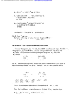 This watermark does not appear in the registered version - http://www.clicktoconvert.com 
X2 = (2(2/3) 
3 – 4 )/(3(2/3) 
2-6) = 0.73016 
X3 = (2(0.73015873) 
3 – 4 )/(3(0.73015873) 
2-6) 
= (3.22145837/ 4.40060469) 
= 0.73205 
X4 = (2(0.73204903) 
3 – 4 )/(3(0.73204903) 
2-6) 
= (3.21539602/ 4.439231265) 
= 0.73205 
The root is 0.73205 correct to 5 decimal places. 
Check Your Progress : 
Solve the following by using Newton – Raphson Method : 
x3 -x -1 (Ans :1.3247 ) 
1.4 Method of False Position ( or Regula Falsi Method ) 
Consider the equation f(x) = 0 and f(a) and f(b) are of opposite signs. Also let a< b. 
The graph y = f(x) will Meet the x-axis at some point between A(a, f(a)) and 
B (b,f(b)). The equation of the chord joining the two points A(a, f(a)) and 
B (b,f(b)) is 
y – f(a) f(a) - f(b) 
||||| = | | | | | | | 
x - a a - b 
The x- Coordinate of the point of intersection of this chord with the x-axis gives an 
approximate value for the of f(x) = 0. Taking y = 0 in the chord equation, we get 
– f(a) f(a) - f(b) 
||||| = | | | | | | | 
x - a a - b 
x[f(a) - f(b)] - a f(a) + a f(b) = -a f(a) + b f(b) 
x[f(a) - f(b)] = b f(a) - a f(b) 
This x1 gives an approximate value of the root f(x) = 0. (a < x1 < b) 
Now f(x1) and f(a)are of opposite signs or f(x1) and f(b) are opposite signs. 
If f(x1 ), f(a) <0 . then x2 lies between x1 and a. 
 