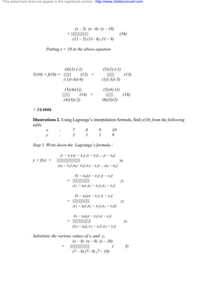 This watermark does not appear in the registered version - http://www.clicktoconvert.com 
(x – 5) (x –6) (x – 19) 
+ |||||||||||||| (16) 
(11 – 5) (11– 6) (11 – 9) 
Putting x = 10 in the above equation 
(4)(1) (-1) (5)(1) (-1) 
Y(10) = f(10) = |||||| (12) + |||||| (13) 
(-1)(-4)(-6) (1)(-3)(-5) 
(5)(4)(1)) (5)(4) (1) 
|||||| (14) + |||||| (16) 
(4)(3)(-2) (6)(5)(2) 
= 14.6666 
Illustrations 2. Using Lagrange’s interpolation formula, find y(10) from the following 
table 
x : 7 8 9 10 
y : 3 1 1 9 
Step 1. Write down the Lagrange’s formula : 
(x – x1) (x – x2) (x – x3)… (x – xn) 
y = f(x) = ||||||||||||||||||| y0 
(x0 – x1) (x0– x2) (x0 – x3)… (x0 – xn) 
(x – x0)(x – x2) (x – x3) 
+ |||||||||||||| y1 
(x1 – x0) (x1 – x2) (x1 – x3) 
(x – x0)(x – x1) (x – x3) 
+ |||||||||||||| y2 
(x2 – x0) (x2 – x2) (x1 – x3)) 
(x – x0)(x – x2) (x – x2) 
+ ||||||||||||||| y3 
(x3 – x0)( x3 – x2) (x3 – x3) 
Substitute the various values of xi and yi 
(x – 8) (x – 9) (x – 10) 
= |||||||||||||||| ( 3) 
(7 – 8) (7– 9) (7 – 10) 
 