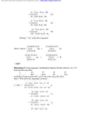 This watermark does not appear in the registered version - http://www.clicktoconvert.com 
(x – 7) (x – 9) (x – 10) 
+ |||||||||||||| (1) 
(8 – 7) (8– 9) (8 – 10) 
(x – 7) (x –8) (x – 10) 
+ |||||||||||||| (1) 
(9 – 7) (9– 8) (9 – 10) 
(x – 7) (x –8) (x – 19) 
+ |||||||||||||| (9) 
(10 – 7) (10– 8) (10 – 9) 
Putting x = 9.5 in the above equation 
(1.5)(0.5) (-0.5) (2.5)(0.5) (-0.5) 
Y(9.5) = f(9.5) = |||||||| (3) + ||||||||| (1) 
(-1)(-2)(-3) (1)(-1)(-2) 
(2.5)(1.5) (-0.5) (2.5)(0.5) (0.5) 
|||||||| (1) + |||||||||| ( 9) 
(2)(1)(-1)) (3) (2) (1) 
= 3.625 
Illustrations 3. Using Lagrange’s interpolation formula, find the value f(x) at x=27 , 
from the following table 
x : 14 17 31 35 
y : 68.7 64.0 44 39.1 
(or)Find y(27) given y(14)=68.7, y(17)=64, y(31)=44, y(35)=39.1, 
Step 1. Write down the Lagrange’s formula : 
(x – x1) (x – x2) (x – x3)… (x – xn) 
y = f(x) = ||||||||||||||||||| y0 
(x0 – x1) (x0– x2) (x0 – x3)… (x0 – xn) 
(x – x0)(x – x2) (x – x3) 
+ |||||||||||||| y1 
(x1 – x0) (x1 – x2) (x1 – x3) 
(x – x0)(x – x1) (x – x3) 
+ |||||||||||||| y2 
(x2 – x0) (x2 – x2) (x1 – x3)) 
(x – x0)(x – x2) (x – x2) 
 