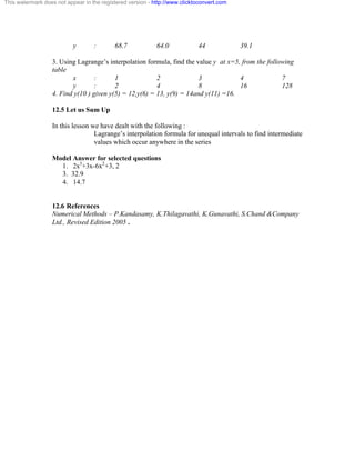 This watermark does not appear in the registered version - http://www.clicktoconvert.com 
y : 68.7 64.0 44 39.1 
3. Using Lagrange’s interpolation formula, find the value y at x=5, from the following 
table 
x : 1 2 3 4 7 
y : 2 4 8 16 128 
4. Find y(10 ) given y(5) = 12,y(6) = 13, y(9) = 14and y(11) =16. 
12.5 Let us Sum Up 
In this lesson we have dealt with the following : 
Lagrange’s interpolation formula for unequal intervals to find intermediate 
values which occur anywhere in the series 
Model Answer for selected questions 
1. 2x3+3x-6x2+3, 2 
3. 32.9 
4. 14.7 
12.6 References 
Numerical Methods – P.Kandasamy, K.Thilagavathi, K.Gunavathi, S.Chand &Company 
Ltd., Revised Edition 2005 . 
 