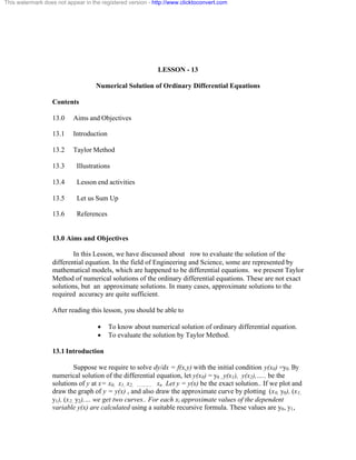 This watermark does not appear in the registered version - http://www.clicktoconvert.com 
LESSON - 13 
Numerical Solution of Ordinary Differential Equations 
Contents 
13.0 Aims and Objectives 
13.1 Introduction 
13.2 Taylor Method 
13.3 Illustrations 
13.4 Lesson end activities 
13.5 Let us Sum Up 
13.6 References 
13.0 Aims and Objectives 
In this Lesson, we have discussed about row to evaluate the solution of the 
differential equation. In the field of Engineering and Science, some are represented by 
mathematical models, which are happened to be differential equations. we present Taylor 
Method of numerical solutions of the ordinary differential equations. These are not exact 
solutions, but an approximate solutions. In many cases, approximate solutions to the 
required accuracy are quite sufficient. 
After reading this lesson, you should be able to 
· To know about numerical solution of ordinary differential equation. 
· To evaluate the solution by Taylor Method. 
13.1 Introduction 
Suppose we require to solve dy/dx = f(x,y) with the initial condition y(x0) =y0. By 
numerical solution of the differential equation, let y(x0) = y0 , y(x1), y(x2),….. be the 
solutions of y at x= x0, x1, x2, ……….. xn . Let y = y(x) be the exact solution.. If we plot and 
draw the graph of y = y(x) , and also draw the approximate curve by plotting (x0, y0), (x1, 
y1), (x2, y2),… we get two curves.. For each xi approximate values of the dependent 
variable y(x) are calculated using a suitable recursive formula. These values are y0, y1, 
 