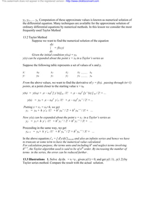 This watermark does not appear in the registered version - http://www.clicktoconvert.com 
y2, y3,….. yn. Computation of these approximate values is known as numerical solution of 
the differential equation. Many techniques are available for the approximate solution of 
ordinary differential equations by numerical methods. In this lesson we consider the most 
frequently used Taylor Method 
13.2 Taylor Method 
Suppose we want to find the numerical solution of the equation 
dy: 
| = f(x,y) 
dx 
Given the initial condition y(x0) = y0 
y(x) can be expanded about the point x = x0 in a Taylor’s series as 
Suppose the following table represents a set of values of x and y. 
x: x0 x1 x2 x3 ……….. xn 
y: y0 y1 y2 y3 ……….. yn 
From the above values, we want to find the derivative of y = f(x), passing through (n+1) 
points, at a point closer to the starting value x = x0 
y(x) = y(x0) + (x – x0)1 [ y’(x)]xo /1! + (x – x0)2 [y’’(x) ] xo / 2! + ... 
y(x) = y0 + (x – x0)1 y’0 /1! + (x – x0)2 y0’’ / 2! + ... 
Putting x = x1 = x0+h, we get 
y1 = y0 + h y’0 /1! + h2 y0’’ / 2! + h3 y0’’’ / 3! + ... 
Now y(x) can be expanded about the point x = x1 in a Taylor’s series as 
y2 = y1+ h y’1 /1! + h2 y1’’ / 2! + h3 y1’’’ / 3! + ... 
Proceeding in the same way, we get 
yn+1 = yn+ h y’n /1! + h2 yn’’ / 2! + h3 yn’’’ / 3! + ... 
In the above equation yr 
n = [ dry/dxr](xn,yn) and also an infinite series and hence we have 
to truncate at some term to have the numerical value calculated. 
For calculation purpose, the terms unto and including hn and neglect terms involving 
hn+1, the Taylor algorithm used is said to be of nth order. By increasing the number of 
terms in the series, the error can be reduced further . 
13.3 Illustrations 1. Solve dy/dx = x +y , given y(1) = 0, and get y(1.1) , y(1.2) by 
Taylor series method. Compare the result with the actual solution. 
 