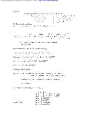 This watermark does not appear in the registered version - http://www.clicktoconvert.com 
Solution : 
We are given that y(1) = 0 => x0 = 1, y0 = 0, h = 0.1 
Also y’ = x+y y0 ‘ = x0+y0 = 1+ 0 = 1 
=> y’’ = 1 + y’ y0 ‘’ = y0’ +1 = 2 
=> y’’’ = y’’ y0 ‘’’ = y0 ‘’+ 2 = 2 
=> yiv = y’’’ y0 
iv = 2. 
By Taylor series, we have 
y1 = y0 + h y’0 /1! + h2 y0’’ / 2! + h3 y0’’’ / 3! + ... 
0.1 (0.1)2 ( 0.1)3 (0.1)4 (0.1)5 
= y(1.1) = 0 + ||| (1) + |||| (2) + ||| (2) + ||| (2) + | | | 
1 2 6 24 120 
= 0.1 + 0.01 + 0.00033 + 0.00000833 +0.000000166 
= 0.11033847 
Consider that x0 = 1.1, h = 0.1, and evaluate y2 
y2 = y1+ h y’1 /1! + h2 y1’’ / 2! + h3 y1’’’ / 3! + ... 
Calculate y1’, y1’’, y1’’’, y1 
iv, … ; x1= 1.1, y1 =0.11033847 
y1’ = x1+y1 = 1.1 + 0.11033847 = 1.21033847 
y1’’ = 1 + y1’ = 2.21033847 
Using the above values : 
y2 = y(1.2) = 0.11033847+ 0.1(1.21033847) + (0.1)2 (2.21033847) /2 
+ (0.1)3 (2.21033847) /6+ (0.1)4 (2.21033847) /24 
= 0.11033847 + 0.121033847 + 2.21033847 (0.005) + …. 
= 0.2461077 
The actual solution of dy/dx = x +y , is 
y = -x -1 + 2ex-1 
y(1.1) = -1.1 - 1 + 2e0.1 = 0.11034 
y(1.2) = -1.2 - 1 + 2e0.2 = 0.2428 
y(1.1) = 0.11033847 
y(1.2) = 0.2461077 
Actual values : y(1.1) = 0.110341836 
y(1.2) = 0.242805552. 
 