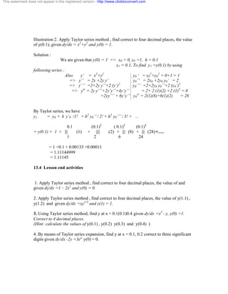 This watermark does not appear in the registered version - http://www.clicktoconvert.com 
Illustration 2. Apply Taylor series method , find correct to four decimal places, the value 
of y(0.1), given dy/dx = x2+y2 and y(0) = 1. 
Solution : 
We are given that y(0) = 1 => x0 = 0, y0 =1, h = 0.1 
x1 = 0.1, To find y1 =y(0.1) by using 
following series : 
Also y’ = x2+y2 y0 ‘ = x0 
2+y0 
2 = 0+1 = 1 
=> y’’ = 2x +2y y’ y0’’ = 2x0 +2y0 y0’ = 2 
=> y’’’ =2+2y y’’+2 (y’)2 y0’’’ =2+2y0 y0’’+2 (y0’)2 
=> yiv = 2y y’’’+2y’y’’+4y’y’’ = 2+ 2 (1)(2) +2 (1)2 = 8 
=2yy’’’ + 6y’y’’ y0 
iv = 2(1)(8)+6(1)(2) = 28 
By Taylor series, we have 
y1 = y0 + h y’0 /1! + h2 y0’’ / 2! + h3 y0’’’ / 3! + ... 
0.1 (0.1)2 ( 0.1)3 (0.1)4 
= y(0.1) = 1 + ||| (1) + |||| (2) + ||| (8) + ||| (28) +…. 
1 2 6 24 
= 1 +0.1 + 0.00133 +0.00011 
= 1.11144999 
= 1.11145 
13.4 Lesson end activities 
1. Apply Taylor series method , find correct to four decimal places, the value of and 
given dy/dx =1 – 2x2 and y(0) = 0. 
2. Apply Taylor series method , find correct to four decimal places, the value of y(1.1) , 
y(1.2) and given dy/dx =xy1/3 and y(1) = 1. 
3. Using Taylor series method, find y at x = 0.1(0.1)0.4 given dy/dx =x2 - y, y(0) =1. 
Correct to 4 decimal places. 
(Hint: calculate the values of y(0.1) , y(0.2) y(0.3) and y(0.4) ) 
4. By means of Taylor series expansion, find y at x = 0.1, 0.2 correct to three significant 
digits given dy/dx -2y =3ex, y(0) = 0. 
 