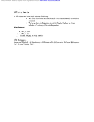 This watermark does not appear in the registered version - http://www.clicktoconvert.com 
13.5 Let us Sum Up 
In this lesson we have dealt with the following : 
· We have discussed about numerical solution of ordinary differential 
equation. 
· We have discussed equation.about the Taylor Method to obtain 
solution of ordinary differential equation. 
Model answer 
1. 0.1948,0.3599 
2. 1.1068, 1.2277 
3. 0.9051, 0.8212, 0.7492, 0.6897 
13.6 References 
Numerical Methods – P.Kandasamy, K.Thilagavathi, K.Gunavathi, S.Chand &Company 
Ltd., Revised Edition 2005 . 
 