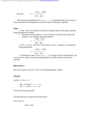 This watermark does not appear in the registered version - http://www.clicktoconvert.com 
a f(x1) – x1 f(b) 
Therefore x2 = | | | | | | | | 
f(x1) - f(a) 
This process of calculation of ( x3, x4, x5, ….) is continued till any two successive 
values are equal and subsequently we get the solution of the given equation. 
Steps: 
1. Find a and b in which f(a) and f(b) are opposite signs for the given equation 
using trial and error method. 
2. Therefore root lies between a and b if f(a)is very close to zero select and 
compute x1 by using the following formula: 
a f(b) - b f(a) 
x1 = | | | | | | | | 
f(b) - f(a) 
3. If f(x1 ), f(a) <0 . then root lies between x1 and a. Compute x2 by using the 
following formula: 
a f(x1) – x1 f(b) 
x2 = | | | | | | | | 
f(x1) - f(a) 
4. Calculate the values of ( x3, x4, x5, ….) by using the above formula until any 
two successive values are equal and subsequently we get the solution of the given 
equation. 
Illustrations 1: 
Solve for a positive root of x3 -4x+1=0 by and Regula Falsi method 
Solution : 
Let f(x) = x3-4x+1 = 0 
f(0) = 03-4 (0)+1 = 1 = +ve 
f(1) = 13-4(1)+1 = -2 = -ve 
So a root lies between 0 and 1 
We shall find the root that lies between 0 and 1. 
Here a=0, b=1 
a f(b) - b f(a) 
 