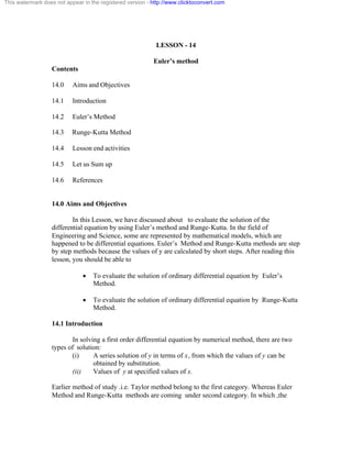 This watermark does not appear in the registered version - http://www.clicktoconvert.com 
LESSON - 14 
Euler’s method 
Contents 
14.0 Aims and Objectives 
14.1 Introduction 
14.2 Euler’s Method 
14.3 Runge-Kutta Method 
14.4 Lesson end activities 
14.5 Let us Sum up 
14.6 References 
14.0 Aims and Objectives 
In this Lesson, we have discussed about to evaluate the solution of the 
differential equation by using Euler’s method and Runge-Kutta. In the field of 
Engineering and Science, some are represented by mathematical models, which are 
happened to be differential equations. Euler’s Method and Runge-Kutta methods are step 
by step methods because the values of y are calculated by short steps. After reading this 
lesson, you should be able to 
· To evaluate the solution of ordinary differential equation by Euler’s 
Method. 
· To evaluate the solution of ordinary differential equation by Runge-Kutta 
Method. 
14.1 Introduction 
In solving a first order differential equation by numerical method, there are two 
types of solution: 
(i) A series solution of y in terms of x, from which the values of y can be 
obtained by substitution. 
(ii) Values of y at specified values of x. 
Earlier method of study .i.e. Taylor method belong to the first category. Whereas Euler 
Method and Runge-Kutta methods are coming under second category. In which ,the 
 
