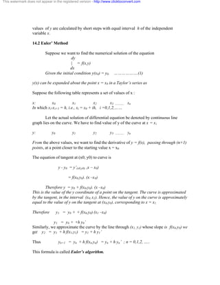 This watermark does not appear in the registered version - http://www.clicktoconvert.com 
values of y are calculated by short steps with equal interval h of the independent 
variable x. 
14.2 Euler’ Method 
Suppose we want to find the numerical solution of the equation 
dy 
| = f(x,y) 
dx 
Given the initial condition y(x0) = y0. ……………….(1) 
y(x) can be expanded about the point x = x0 in a Taylor’s series as 
Suppose the following table represents a set of values of x : 
x: x0 x1 x2 x3 ……….. xn 
In which xi-xi+1 = h, i.e., xi = x0 + ih, i =0,1,2,…… 
Let the actual solution of differential equation be denoted by continuous line 
graph lies on the curve. We have to find value of y of the curve at x = xi 
y: y0 y1 y2 y3 ……….. yn 
From the above values, we want to find the derivative of y = f(x), passing through (n+1) 
points, at a point closer to the starting value x = x0 
The equation of tangent at (x0, y0) to curve is 
y - y0 = y’(x0,y0) (x – x0) 
= f(x0,y0). (x –x0) 
Therefore y = y0 + f(x0,y0). (x –x0) 
This is the value of the y coordinate of a point on the tangent. The curve is approximated 
by the tangent, in the interval (x0, x1). Hence, the value of y on the curve is approximately 
equal to the value of y on the tangent at (x0,y0), corresponding to x = x1. 
Therefore y1 = y0 + + f(x0,y0) (x1 –x0) 
y1 = y0 + +h y0’ 
Similarly, we approximate the curve by the line through (x1, y1) whose slope is f(x0,y0) we 
get y2 = y1 + h f(x1,y1) = y1 + h y1’ 
Thus yn+1 = yn + h f(xn,yn) = yn + h yn’ ; n = 0,1,2, ….. 
This formula is called Euler’s algorithm. 
 