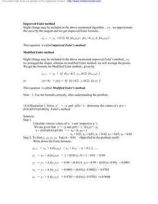This watermark does not appear in the registered version - http://www.clicktoconvert.com 
Improved Euler method 
Slight change may be included in the above mentioned algorithm ., i.e., we approximate 
the curve by the tangent and we get improved Euler formula ; 
yn+1 = yn +(1/2) h[ f(xn,yn)+ f(xn+h, yn+h f(xn,yn) ) 
This equation is called improved Euler’s method. 
Modified Euler method 
Slight change may be included in the above mentioned improved Euler’s method., i.e., 
we averaged the slopes, whereas in modified Euler method, we will average the points. 
We get the formula for Modified Euler method , given by 
yn+1 = yn + h[ f(xn+h/2, yn+(h/2) f(xn,yn) ] 
or y(x+h) = y(x) + h[ f(x+h/2, y+(h/2) f(x,y) ] 
This equation is called Modified Euler’s method. 
Note : 1. Use the formula correctly, after understanding the problem. 
14.4 Illustration 1: Solve y’ = - y ,and y(0) = 1, determine the values of y at x = 
(0.01)(0.01)(0.04) by Euler’s method. 
Solution. 
Step 1. 
Calculate various values of xi 
‘ s and respective yi’s 
We are given that y’ = -y and y(0) = 1 ; f(x,y) = -y; 
x = (0.01)(0.01)(0.04) = > x0 = 0, y0 = 1 
x1 = 0.01, x1 = 0.01, x2 = 0.02, x3 = 0.03, x4 = 0.04 
Step 2. To find y1, y2, y3, y4. Take h = 0.01 (Specified in the problem itself) 
Write down the Euler formula , 
yn+1 = yn + h f(xn,yn) = yn + h yn’ ; n = 0,1,2, ….. 
y1 = y0 + h f(x0,y0) = 1 + (0.01) (-1) = 1 – 0.01 = 0.99 
y2 = y1 + h f(x1,y1) = 0.99 + (0.01) (- y1) = 0.99 + (0.01) (- 0.99) = 0.9801 
y3 = y2 + h f(x2,y2) = 0.9801 + (0.01) (- 0.9801) = 0.9703 
y4 = y3 + h f(x3,y3) = 0.9703 + (0.01) (- 0.9703) =x 0.9606 
 