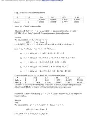 This watermark does not appear in the registered version - http://www.clicktoconvert.com 
Step 3. Flash the values in tabular form 
X 0 0.01 0.02 0.03 0.04 
Y 1 0.9900 0.9801 0.9703 0.9606 
Exact y 1 0.9900 0.9802 0.9704 0.9608 
Since, y = e-x is the exact solution. 
Illustration 2: Solve y’ = x + y and y(0) = 1, determine the values of y at x = 
0.0(0.2)(1.0) by Euler’s method. Compare answer with actual answer. 
Solution. 
We are given that h = 0.2 , f (x ,y) = x + y 
y(0) = 1 => x0 = 0 , y0 = 1 
x = (0.0)(0.2)(1.0) = > x1 = 0.0 , x1 = 0.2, x2 = 0.4, x3 = 0.4, x4 = 0.8 , x5 = 1 
yn+1 = yn + h f(xn,yn) = yn + h yn’ ; n = 0,1,2, ….. 
y1 = y0 + h f(x0,y0) = 1 + (0.2) (0+1) = 1 + 0.2 = 1.2 
y2 = y1 + h f(x1,y1) = 1.2 + (0.2) () = 1.2 + (0.2) (0.2 + 1.2) = 1.48 
y3 = y2 + h f(x2,y2) = 1.48 + (0.2) (0.4 + 1.48) = 1.856 
y4 = y3 + h f(x3,y3) = 1.856 + (0.2) (0.6 + 1.856) =2.3472 
y5 = y4 + h f(x4,y4) = 2.3472 + (0.2) (0.8 + 2.3472) =2.94664 
Exact solution is y = 2ex – x – 1. Flash the values in tabular form 
X 0 0.2 0.4 0.6 0.8 1.0 
Euler y 1 1.2 1.48 1.856 2.3472 2.94664 
Exact y 1 1.2428 1.5836 2.0442 2.6511 3.4366 
The value of y deviates from the exact values as x increases. Hence we require to use 
either Modified Euler or Improved Euler method for the above problem. 
Illustration 3 : Solve numerically y’ = y + ex , y(0) = 1,for x= 0.2, 0.4by Improved 
Euler’s method. 
Solution : 
Step 1. 
We are given that y’ = y + ex , y(0) = 0 ; f (x ,y) = y + ex. 
y(0) = 0 => x0 = 0 , y0 = 0 
x =0.2, 0.4 = > x1 = 0.0 , x1 = 0.2, x2 = 0.4 
 