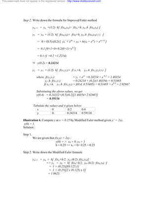 This watermark does not appear in the registered version - http://www.clicktoconvert.com 
Step 2. Write down the formula for Improved Euler method 
yn+1 = yn +(1/2) h[ f(xn,yn)+ f(xn+h, yn+h f(xn,yn) ] 
y1 = y0 + (1/2) h[ f(x0,y0)+ f(x0+h, y0+h f(x0,y0) ) ) ] 
= 0 + (0.5) (0.2) [ y0 + exo + y0 + h(y0 + exo) + exo+h ] 
= 0.1 [0+1+0+0.2(0+1)+e0.2] 
= 0.1 (1 +0.2 +1.2214) 
ð y(0.2) = 0.24214 
y2 = y1 + (1/2) h[ f(x1,y1)+ f( x1+h, y1+h f(x1,y1) ) ) ] 
where f(x1,y1) = y1 + ex1 =0.24214 + e 0.2 = 1.46354 
y1+h f(x1,y1) = 0.24214 + (0.2)(1.46354) = 0.53485 
f( x1+h, y1+h f(x1,y1) = f(0.4, 0.53485) = 0.53485 + e0.4 = 2.02667 
Substituting the above values, we get 
y(0.4) = 0.24212+(0.5)(0.2)[1.46354+2.02667] 
= 0.59116 
Tabulate the values and it given below: 
x 0 .0.2 0.4 
y 0 0.24214 0.59116 
Illustration 4. Compute y at x = 0.25 by Modified Euler method given y’ = 2xy, 
y(0) = 1. 
Solution : 
Step 1. 
We are given that f(x,y) = 2xy ; 
y(0) = > x0 = 0, y0 = 1 
h = 0.25 => x1 = 0+ 0.25 = 0.25 
Step 2. Write down the Modified Euler formula 
yn+1 = yn + h[ f(xn+h/2, yn+(h/2) f(xn,yn)] 
=> y1 = y0 + h[ f(x0+h/2, y0+(h/2) f(x0,y0) ] 
= 1 + (0.25)[f(0.125,1] 
= 1 + (0.25)[2 x (0.125) x 1] 
= 1.0625. 
 