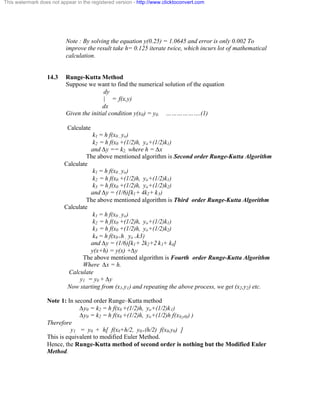 This watermark does not appear in the registered version - http://www.clicktoconvert.com 
Note : By solving the equation y(0.25) = 1.0645 and error is only 0.002 To 
improve the result take h= 0.125 iterate twice, which incurs lot of mathematical 
calculation. 
14.3 Runge-Kutta Method 
Suppose we want to find the numerical solution of the equation 
dy 
| = f(x,y) 
dx 
Given the initial condition y(x0) = y0. ……………….(1) 
Calculate 
k1 = h f(x0 , yo) 
k2 = h f(x0 +(1/2)h, yo+(1/2)k1) 
and Äy == k2, where h = Äx 
The above mentioned algorithm is Second order Runge-Kutta Algorithm 
Calculate 
k1 = h f(x0 , yo) 
k2 = h f(x0 +(1/2)h, yo+(1/2)k1) 
k3 = h f(x0 +(1/2)h, yo+(1/2)k2) 
and Äy = (1/6)[k1+ 4k2+ k3) 
The above mentioned algorithm is Third order Runge-Kutta Algorithm 
Calculate 
k1 = h f(x0 , yo) 
k2 = h f(x0 +(1/2)h, yo+(1/2)k1) 
k3 = h f(x0 +(1/2)h, yo+(1/2)k2) 
k4 = h f(x0+h , yo +k3) 
and Äy = (1/6)[k1+ 2k2+2 k3+ k4] 
y(x+h) = y(x) +Äy 
The above mentioned algorithm is Fourth order Runge-Kutta Algorithm 
Where Äx = h. 
Calculate 
y1 = y0 + Äy 
Now starting from (x1,y1) and repeating the above process, we get (x2,y2) etc. 
Note 1: In second order Runge–Kutta method 
Äy0 = k2 = h f(x0 +(1/2)h, yo+(1/2)k1) 
Äy0 = k2 = h f(x0 +(1/2)h, yo+(1/2)h f(x0,y0)) ) 
Therefore 
y1 = y0 + h[ f(x0+h/2, y0+(h/2) f(x0,y0) ] 
This is equivalent to modified Euler Method. 
Hence, the Runge-Kutta method of second order is nothing but the Modified Euler 
Method. 
 