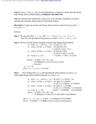 This watermark does not appear in the registered version - http://www.clicktoconvert.com 
Note 2: if f(x,y) = f(x), i.e., f(x,y) is only depending on a function x alone, then the fourth 
order Runge-Kutta method reduces to Simpson’s one third rule 
Note 3. In all the three methods the values of k1,k2,k3 are same. Therefore, no need to 
calculate the constants while doing by all the three method. 
Illustration 1. Apply the fourth order Runge-Kutta method to find t(0.2) given that y’ = 
x+y, y(0) = 1. 
Solution: 
Step 1. We are given that y’ = x+y, y(0) = 1 => f(x,y) = x + y, x0 = 0 , y0 = 1 
Since h is not specified in the question, we take h = 0.1; x1 = 0.1, x2 = 0.2 
Step 2. We have to find various constants in fourth order Runge-Kutta method 
k1 = h f(x0 , yo) = (0.1)( x0 + y0) = (0.1)(0+1) = 0.1 
k2 = h f(x0 +(1/2)h, yo+(1/2)k1) = (0.1)f(0.05,1.05) 
= 0.1(0.05+1.05) = 0.11 
k3 = h f(x0 +(1/2)h, yo+(1/2)k2) = (0.1)f(0.05,1.055) 
= 0.1(0.05+1.055) = 0.1105 
k4 = h f(x0+h , yo +k3) = = 0.1f(0.1, 1.1105) = 0.12105 
and Äy = (1/6)[k1+ 2k2+2 k3+ k4] 
= (0.16666)(0.1+0.22+0.2210+0.12105) 
= 0.110342. 
y1 = y0 + Äy 
y(0.1) = y1 = y0 + Äy = 1.110342 
Step 3. Now starting from (x1,y1) and repeating the above process, we get (x2,y2). 
Again apply Runge-Kutta method replacing (x0,y0) by(x1,y1). 
k1 = h f(x1 , y1) = (0.1)( x1 + y1) = (0.1)(0.1 +1.110342) = 0.1 
k2 = h f(x1 +(1/2)h, y1+(1/2)k1) = (0.1)f(0.15,1.170859) 
= 0.1(0.15+1.170859) = 0.1320859 
k3 = h f(x1 +(1/2)h, y1+(1/2)k2) = (0.1)f(0.15, 1.1763848) 
= 0.1(0.15+1.1763848) = 0.13263848 
k4 = h f(x1+h , y1 +k3) = 0.1f(0.2, 1.24298048) = 0.144298048 
and Äy = (1/6)[k1+ 2k2+2 k3+ k4] 
= (0.16666)(0.1+0.2641718+0.26527696+0.144298048) 
y(0.2) = y1 = y0 + Äy = 1.110342 + (0.166666)(0.7947810008) 
y(0.2) = 1.2428055 => 1.2428 (Correct to four decimal places). 
 