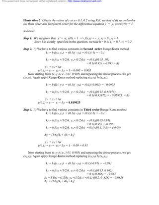 This watermark does not appear in the registered version - http://www.clicktoconvert.com 
Illustration 2. Obtain the values of y at x= 0.1, 0.2 using R.K. method of (i) second order 
(ii) third order and (iii) fourth order for the differential equation y’ = -y, given y(0) = 1. 
Solution: 
Step 1. We are given that y’ = -y, y(0) = 1 => f(x,y) = - y, x0 = 0 , y0 = 1 
Since h is clearly specified in the question, we take h = 0.1; x1 = 0.1, x2 = 0.2 
Step 2. (i) We have to find various constants in Second order Runge-Kutta method 
k1 = h f(x0 , yo) = (0.1)( - y0) = (0.1)(-1) = - 0.1 
k2 = h f(x0 +(1/2)h, yo+(1/2)k1) = (0.1)f(0.05, .95) 
= 0.1(-0.95) =-0.095 = Äy 
y1 = y0 + Äy 
y(0.1) = y1 = y0 + Äy = 1 – 0.095 = 0.905 
Now starting from (x1,y1) i.e., (.01, 0.905) and repeating the above process, we get 
(x2,y2). Again apply Runge-Kutta method replacing (x0,y0) by(x1,y1). 
k1 = h f(x1 , y1) = (0.1)( - y0) = (0.1)(-0.905) = - 0.0905 
k2 = h f(x1 +(1/2)h, y1+(1/2)k1) = (0.1)f(0.15, 0.85975) 
= 0.1(-0.85975) = - 0.85975 = Äy 
y1 = y1 + Äy 
y(0.2) = y1 = y1 + Äy = 0.819025 
Step 3. (i) We have to find various constants in Third order Runge-Kutta method 
k1 = h f(x0 , yo) = (0.1)( - y0) = (0.1)(-1) = - 0.1 
k2 = h f(x0 +(1/2)h, yo+(1/2)k1) = (0.1)f(0.05,0.95) 
= 0.1(-0.95) = -0.095 
k3 = h f(x0 +(1/2)h, yo+(1/2)k2) =(0.1) f(0.1, 0 .9) = (-0.09) 
Äy = (1/6)[k1+ 4k2+ k3] 
y1 = y0 + Äy 
y(0.1) = y1 = y0 + Äy = 1 – 0.09 = 0.91 
Now starting from (x1,y1) i.e., (.01, 0.905) and repeating the above process, we get 
(x2,y2). Again apply Runge-Kutta method replacing (x0,y0) by(x1,y1). 
k1 = h f(x1 , y1) = (0.1)( - y0) = (0.1)(-0.91) = - 0.091 
k2 = h f(x1 +(1/2)h, y1+(1/2)k1) = (0.1)f(0.15, 0.865) 
= 0.1(-0.865) = - 0.865 
k3 = h f(x0 +(1/2)h, yo+(1/2)k2) =(0.1) f(0.2, 0 .828) = - 0.0828 
Äy = (1/6)[k1+ 4k2+ k3] 
 