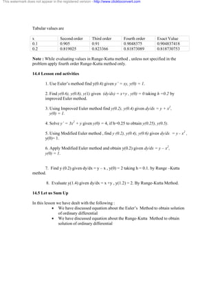 This watermark does not appear in the registered version - http://www.clicktoconvert.com 
Tabular values are 
x Second order Third order Fourth order Exact Value 
0.1 0.905 0.91 0.9048375 0.904837418 
0.2 0.819025 0.823366 0.81873089 0.818730753 
Note : While evaluating values in Runge-Kutta method , unless not specified in the 
problem apply fourth order Runge-Kutta method only. 
14.4 Lesson end activities 
1. Use Euler’s method find y(0.4) given y’ = xy, y(0) = 1. 
2. Find y(0.6), y(0.8), y(1) given (dy/dx) = x+y , y(0) = 0 taking h =0.2 by 
improved Euler method. 
3. Using Improved Euler method find y(0.2), y(0.4) given dy/dx = y + x2, 
y(0) = 1. 
4. Solve y’ = 3x2 + y given y(0) = 4, if h=0.25 to obtain y(0.25), y(0.5). 
5. Using Modified Euler method , find y (0.2), y(0.4), y(0.6) given dy/dx = y - x2 , 
y(0)= 1. 
6. Apply Modified Euler method and obtain y(0.2) given dy/dx = y – x2, 
y(0) = 1. 
7. Find y (0.2) given dy/dx = y – x , y(0) = 2 taking h = 0.1. by Runge –Kutta 
method. 
8. Evaluate y(1.4) given dy/dx = x +y , y(1.2) = 2. By Runge-Kutta Method. 
14.5 Let us Sum Up 
In this lesson we have dealt with the following : 
· We have discussed equation about the Euler’s Method to obtain solution 
of ordinary differential 
· We have discussed equation about the Runge-Kutta Method to obtain 
solution of ordinary differential 
 