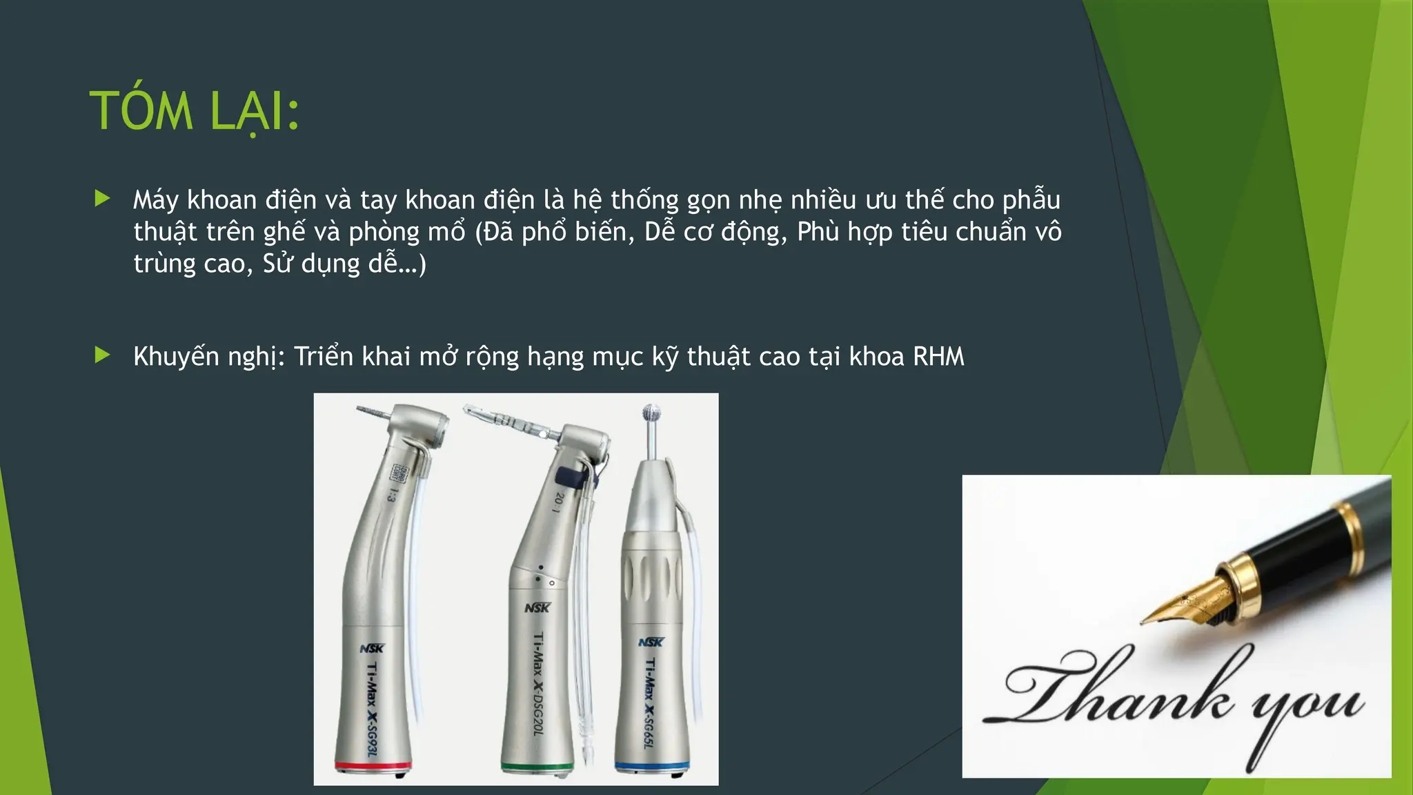 TÓM L I:
Ạ
 Máy khoan đi n và tay khoan đi n là h th ng g n nh nhi u u th cho ph u
ệ ệ ệ ố ọ ẹ ề ư ế ẫ
thu t trên gh và phòng m (Đã ph bi n, D c đ ng, Phù h p tiêu chu n vô
ậ ế ổ ổ ế ễ ơ ộ ợ ẩ
trùng cao, S d ng d …)
ử ụ ễ
 Khuy n ngh : Tri n khai m r ng h ng m c k thu t cao t i khoa RHM
ế ị ể ở ộ ạ ụ ỹ ậ ạ
 