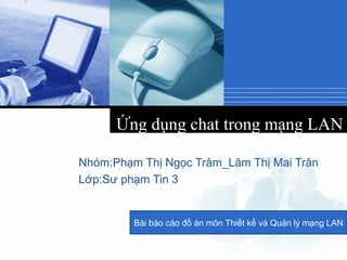 Company
LOGO
Ứng dụng chat trong mạng LAN
Nhóm:Phạm Thị Ngọc Trâm_Lâm Thị Mai Trân
Lớp:Sư phạm Tin 3
Bài báo cáo đồ án môn Thiết kế và Quản lý mạng LAN
 