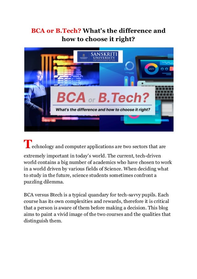 BCA or B.Tech? What's the difference and
how to choose it right?
Technology and computer applications are two sectors that are
extremely important in today's world. The current, tech-driven
world contains a big number of academics who have chosen to work
in a world driven by various fields of Science. When deciding what
to study in the future, science students sometimes confront a
puzzling dilemma.
BCA versus Btech is a typical quandary for tech-savvy pupils. Each
course has its own complexities and rewards, therefore it is critical
that a person is aware of them before making a decision. This blog
aims to paint a vivid image of the two courses and the qualities that
distinguish them.
 