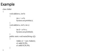 Example
class Adder
{
void add(int a, int b)
{
int c = a+b;
System.out.println(c);
}
void add(int a, int b, int c)
{
int d = a+b+c;
System.out.println(d);
}
public static void main(String x[])
{
Adder a1 = new Adder();
a1.add(10,20);
a1.add(10,20,30);
}
}
 