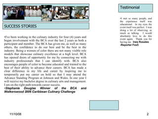 06/06/09 SUCCESS STORIES I've been working in the culinary industry for four (4) years and began involvement with the BCA over the last 2 years as both a participant and member. The BCA has given me, as well as many others, the confidence to do our best and be the best in the industry. Being a women of color there are not many visible role models that showcase culinary excellence at a high level. BCA has opened doors of opportunity for me by connecting me with industry professionals that I can identify with. BCA also encourages people of color to become educated and trained to the best of their ability to advance their careers. BCA has made a clear difference in my life and career by inspiring me to temporarily put my career on hold so that I may attend the Advance Standing Program at Johnson and Wales. In one year I will receive my bachelor degree in culinary arts and management. I am on the right path towards career success.   Stephanie Douglas Winner of the BCA and Walkerswood 2006 Caribbean Culinary Challenge Testimonial I met so many people, and the experience itself was educational.  In my eyes the event itself was perfect.  I was doing a lot of observing, as much as talking.  I would absolutely love to do this event again.  Thank you for having me.   Ines Rosales  -Reporter Fox5 