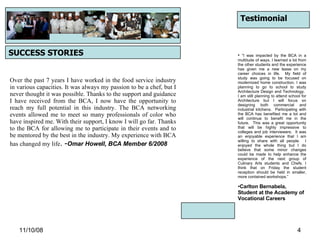 06/06/09 SUCCESS STORIES Over the past 7 years I have worked in the food service industry in various capacities. It was always my passion to be a chef, but I never thought it was possible. Thanks to the support and guidance I have received from the BCA, I now have the opportunity to reach my full potential in this industry. The BCA networking events allowed me to meet so many professionals of color who have inspired me. With their support, I know I will go far. Thanks to the BCA for allowing me to participate in their events and to be mentored by the best in the industry. My experience with BCA has changed my life . - Omar Howell, BCA Member 6/2008 Testimonial “ I was impacted by the BCA in a multitude of ways. I learned a lot from the other students and the experience has given me a new lease on my career choices in life.  My field of study was going to be focused on modernized home construction. I was planning to go to school to study Architecture Design and Technology.  I am still planning to attend school for Architecture but I will focus on designing both commercial and industrial kitchens.  Participating with the BCA has benefited me a lot and will continue to benefit me in the future.  This was a great opportunity that will be highly impressive to colleges and job interviewers.  It was an enjoyable experience that I am willing to share with all people.  I enjoyed the whole thing but I do believe that some minor changes could be made to help enhance the experience of the next group of Culinary Arts students and Chefs. I think that on Friday the student reception should be held in smaller, more contained workshops.” Carlton Bernabela, Student at the Academy of Vocational Careers 