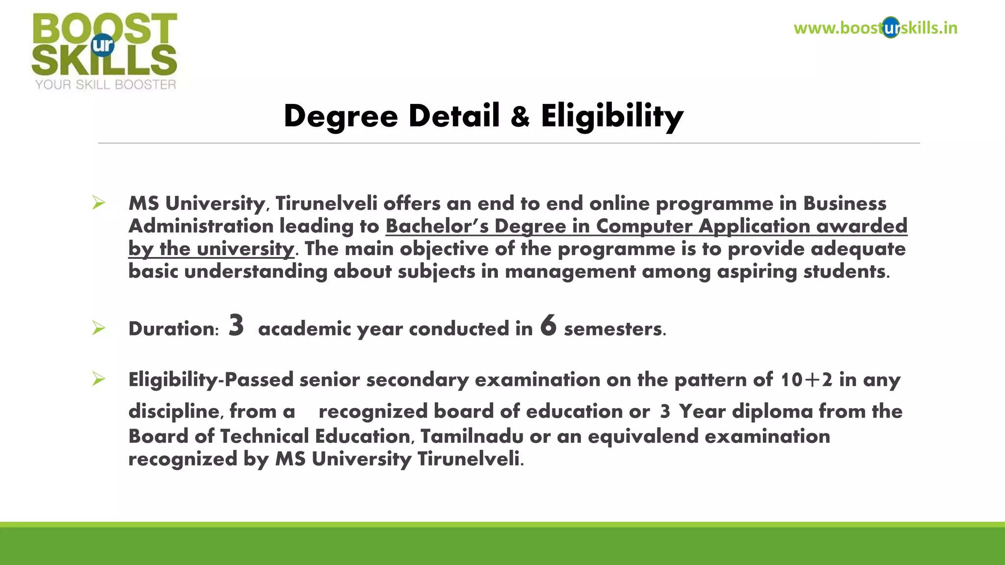 www.boosturskills.in 
Degree Detail & Eligibility 
MS University, Tirunelveli offers an end to end online programme in Business Administration leading to Bachelor’s Degree in Computer Application awarded by the university. The main objective of the programme is to provide adequate basic understanding about subjects in management among aspiring students. 
Duration: 3 academic year conducted in 6semesters. 
Eligibility-Passed senior secondary examination on the pattern of 10+2in any discipline, from a recognized board of education or3 Year diploma from the Board of Technical Education, Tamilnaduor an equivalendexamination recognized by MS University Tirunelveli.  