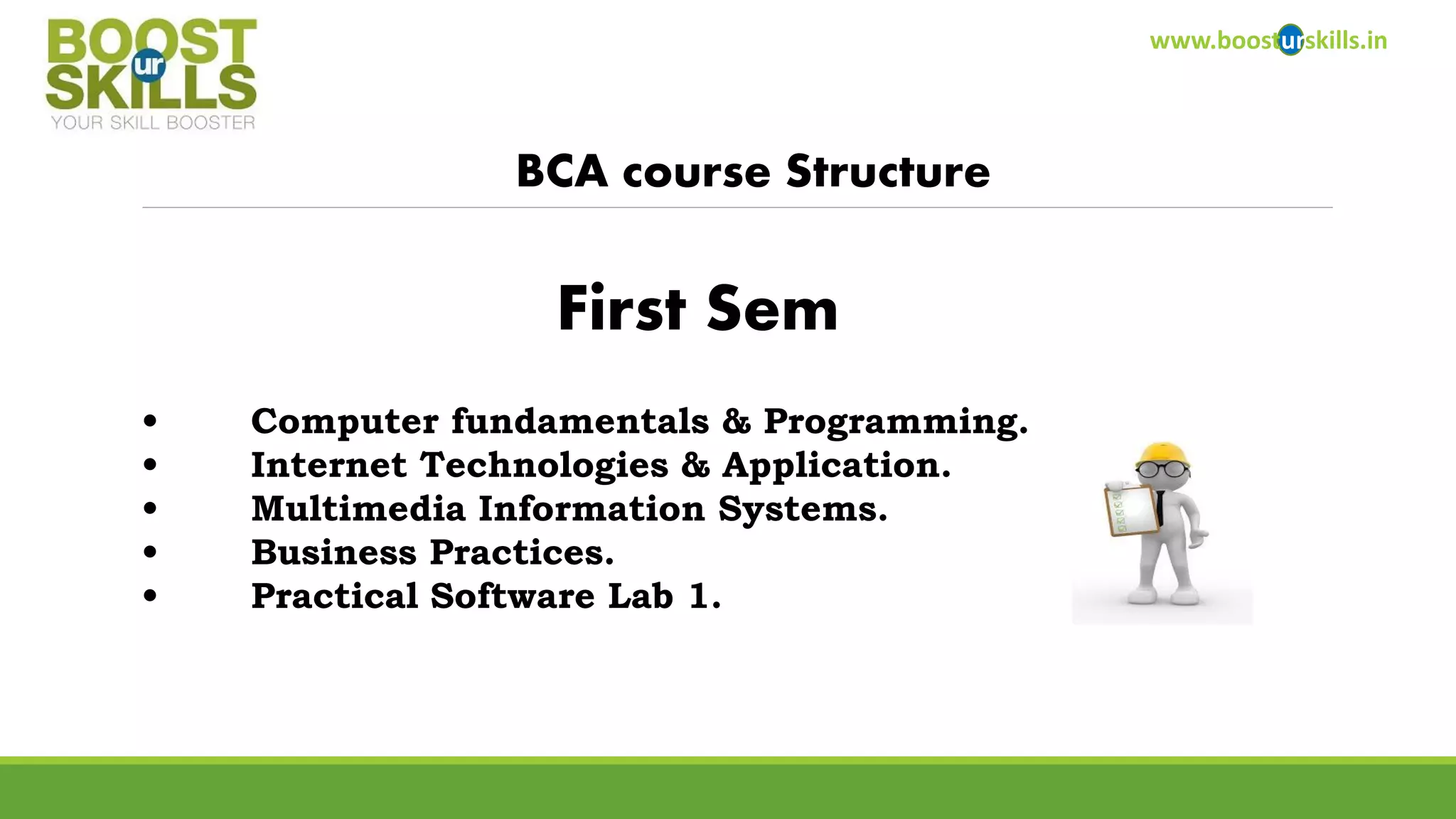 www.boosturskills.in 
BCA course Structure 
•Computer fundamentals & Programming. 
•Internet Technologies & Application. 
•Multimedia Information Systems. 
•Business Practices. 
•Practical Software Lab 1. 
First Sem  