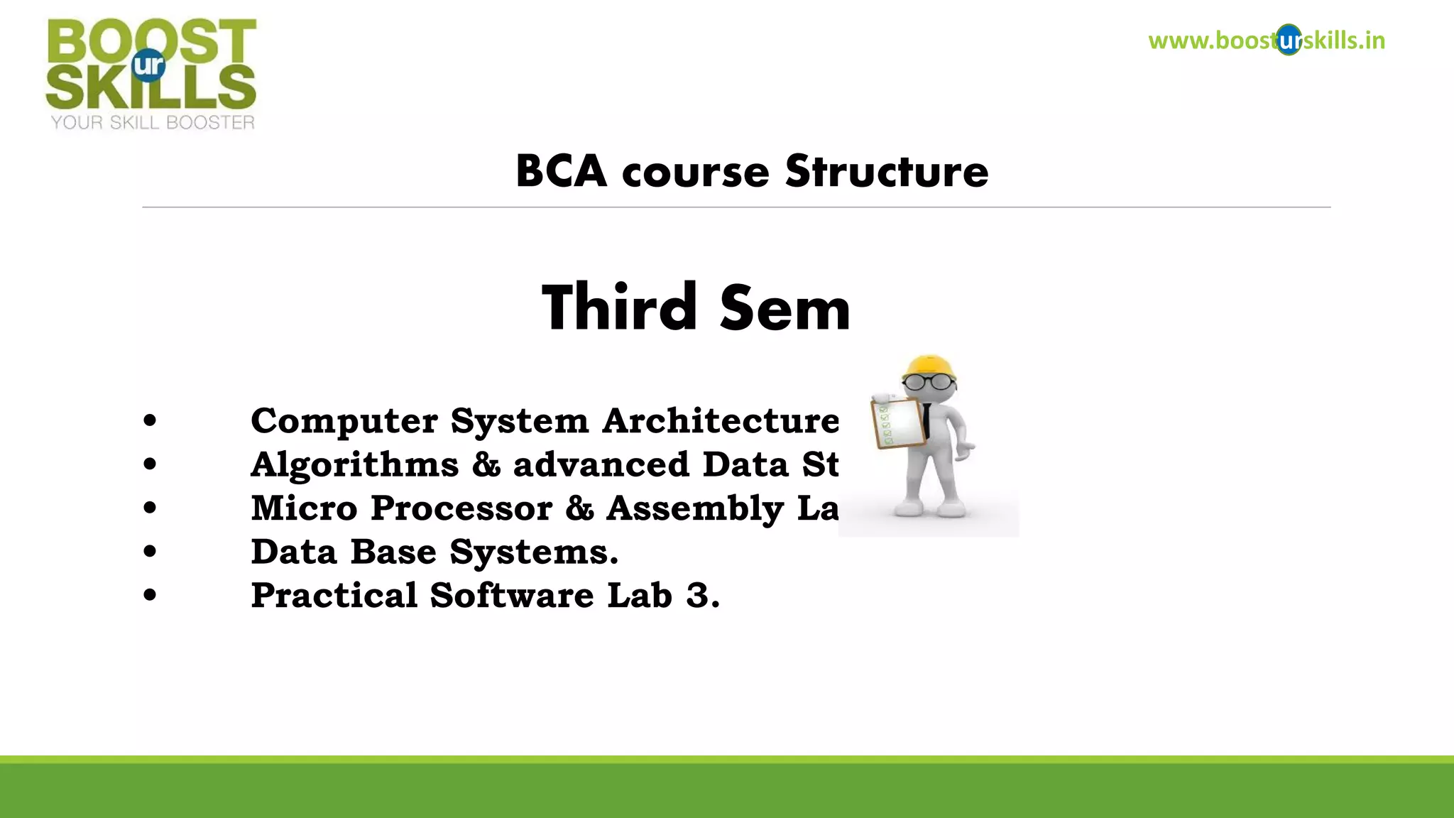 www.boosturskills.in 
BCA course Structure 
•Computer System Architecture. 
•Algorithms & advanced Data Structure. 
•Micro Processor & Assembly Language. 
•Data Base Systems. 
•Practical Software Lab 3. 
Third Sem  