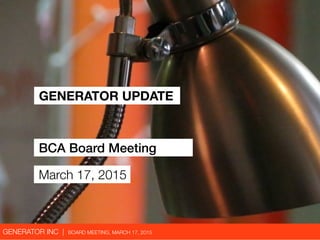 GENERATOR INC | BOARD MEETING, MARCH 17, 2015
GENERATOR UPDATE
BCA Board Meeting
March 17, 2015
 