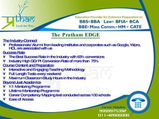 The Pratham EDGE The Industry-Connect • Professionals/ Alumni from leading institutes and corporates such as Google, Wipro, HCL are associated with us Success Rate • The Best Success Rate in the Industry with 63% conversions  • Industry High GD/ PI Conversion Rate of more than  75%  Course Content and Preparation • Interactive and Engaging Teaching Methodology • Full Length Tests every weekend • Maximum Classroom Study Hours in the Industry Beyond Just Academics • 1:1 Mentoring Programme • Lifetime Mentorship Programme Career Competency Mapping test conducted across 100 schools Ease of Access 