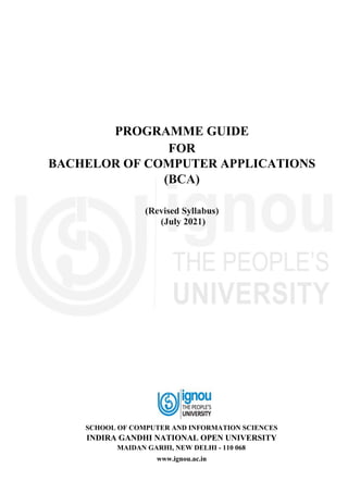 PROGRAMME GUIDE
FOR
BACHELOR OF COMPUTER APPLICATIONS
(BCA)
(Revised Syllabus)
(July 2021)
SCHOOL OF COMPUTER AND INFORMATION SCIENCES
INDIRA GANDHI NATIONAL OPEN UNIVERSITY
MAIDAN GARHI, NEW DELHI - 110 068
www.ignou.ac.in
 