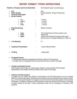 REPORT FORMAT/ TYPING INSTRUCTIONS
Total No. of Copies need to be Submitted : One Original Typed (no photocopy)
C.D. : One
Paper Quality : Executive Bond, 100 gsm (thickness)
The size of the paper : A 4
Border Indents
 Top : 1.0 Inch
 Bottom : 1.0 Inch
 Left : 1.5 Inch.
 Right : 1.0 Inch.
Page Numbering : Bottom centered
Font
 Type : Times New Roman/ Century Gothic only
 Color : Black Only
 Sizes : Uniform & Consistent throughout the report
Normal Text-12, Chapter Heading-16, Titles-14
Line Spacing : 1.5
Graphical Presentation : Colour/ Black & White
Printing : single sided
Paragraph format
 Vertical space between paragraphs should be of about 2.5 line spacing.
 A single lined of a paragraph should not be left at the top or bottom of a page
Chapter and Section format
Each chapter should begin on a fresh page. Chapter number and title of the Chapter,
subheading of the chapter should be printed at the center of the Page.
Sections and Sub-sections
A chapter can be divided into Sections, Sub-sections and Sub-Sub-sections so as to present
different concepts separately. Sections and sub-sections can be numbered using decimal points,
e.g., 2.2 for the second Section in Chapter 2 and 2.3.4 for the fourth Sub-section in third section
of Chapter 2. Chapters, Sections and Sub-Sections should be included in the Contents with page
numbers flushed to the right. Further subsections need not be numbered or included in the
contents.
 