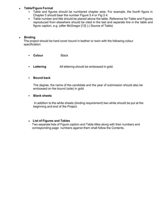 Table/Figure Format
 Table and figures should be numbered chapter wise. For example, the fourth figure in
Chapter 5 should bear the number Figure 5.4 or Fig.5.4.
 Table number and title should be placed above the table. Reference for Table and Figures
reproduced from elsewhere should be cited in the last and separate line in the table and
figure caption, e.g. (after McGregor [12] ).( Source of Table)
Binding
The project should be hard cover bound in leather or rexin with the following colour
specification:
 Colour Black
 Lettering All lettering should be embossed in gold.
 Bound back
The degree, the name of the candidate and the year of submission should also be
embossed on the bound (side) in gold.
 Blank sheets
In addition to the white sheets (binding requirement) two white should be put at the
beginning and end of the Project.
List of Figures and Tables
Two separate lists of Figure caption and Table titles along with their numbers and
corresponding page numbers against them shall follow the Contents.
 