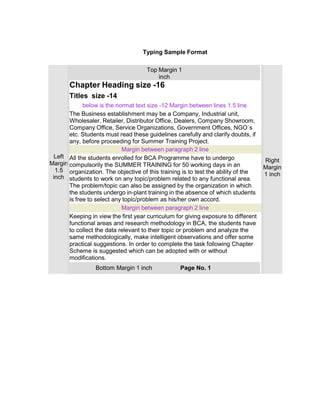 Typing Sample Format
Left
Margin
1.5
inch
Top Margin 1
inch
Right
Margin
1 inch
Chapter Heading size -16
Titles size -14
below is the normat text size -12 Margin between lines 1.5 line
The Business establishment may be a Company, Industrial unit,
Wholesaler, Retailer, Distributor Office, Dealers, Company Showroom,
Company Office, Service Organizations, Government Offices, NGO`s
etc. Students must read these guidelines carefully and clarify doubts, if
any, before proceeding for Summer Training Project.
Margin between paragraph 2 line
All the students enrolled for BCA Programme have to undergo
compulsorily the SUMMER TRAINING for 50 working days in an
organization. The objective of this training is to test the ability of the
students to work on any topic/problem related to any functional area.
The problem/topic can also be assigned by the organization in which
the students undergo in-plant training in the absence of which students
is free to select any topic/problem as his/her own accord.
Margin between paragraph 2 line
Keeping in view the first year curriculum for giving exposure to different
functional areas and research methodology in BCA, the students have
to collect the data relevant to their topic or problem and analyze the
same methodologically, make intelligent observations and offer some
practical suggestions. In order to complete the task following Chapter
Scheme is suggested which can be adopted with or without
modifications.
Bottom Margin 1 inch Page No. 1
 
