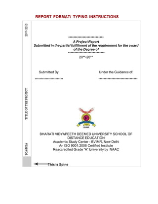 REPORT FORMAT/ TYPING INSTRUCTIONS
***************************
A Project Report
Submitted in the partial fulfillment of the requirement for the award
of the Degree of
****************************
20**-20**
Submitted By: Under the Guidance of:
******************************
BHARATI VIDYAPEETH DEEMED UNIVERSITY SCHOOL OF
DISTANCE EDUCATION
Academic Study Center - BVIMR, New Delhi
An ISO 9001:2008 Certified Institute
Reaccredited Grade “A” University by NAAC
This is Spine
 