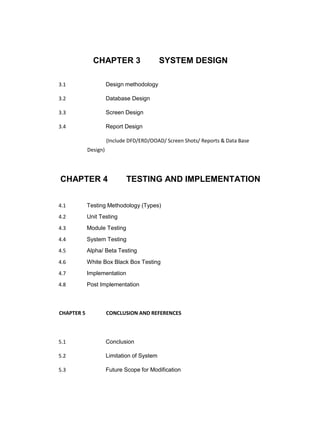 CHAPTER 3 SYSTEM DESIGN
3.1 Design methodology
3.2 Database Design
3.3 Screen Design
3.4 Report Design
(Include DFD/ERD/OOAD/ Screen Shots/ Reports & Data Base
Design)
CHAPTER 4 TESTING AND IMPLEMENTATION
4.1 Testing Methodology (Types)
4.2 Unit Testing
4.3 Module Testing
4.4 System Testing
4.5 Alpha/ Beta Testing
4.6 White Box Black Box Testing
4.7 Implementation
4.8 Post Implementation
CHAPTER 5 CONCLUSION AND REFERENCES
5.1 Conclusion
5.2 Limitation of System
5.3 Future Scope for Modification
 