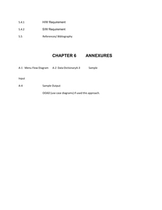 5.4.1 H/W Requirement
5.4.2 S/W Requirement
5.5 References/ Bibliography
CHAPTER 6 ANNEXURES
A‐1 Menu Flow Diagram A‐2 Data DictionaryA‐3 Sample
Input
A‐4 Sample Output
OOAD (use case diagrams) if used this approach.
 