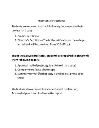 Important Instructions:
Students are required to attach following documents in their
project hard copy
1. Guide’s certificate
2. Director’s Certificate (The both certificates on the college
letterhead will be provided from SDE office.)
To get the above certificates, students are required to bring with
them following papers:
1. Approval mail of project guide (Printed hard copy)
2. Company certificate photo copy
3. Summary format (format copy is available at photo copy
shop)
Student are also required to include student declaration,
Acknowledgment and Preface in the report
 