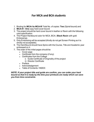 For MCA and BCA students
1. Binding for MCA-I to MCA-III Total No. of copies: Two (Spiral bound) and
2. MCA-IV - One copy hard cover bound
3. The project should be hard cover bound in leather or Rexin with the following
color specification.
4. The Project Hardbound color for MCA, BCA ( Black Rexin with gold
Embossing).
5. Only Embossing will be accepted (Kindly do not get Screen Printing as it is
strictly not acceptable).
6. The Hard Bound should have Spine with the Course, Title and Academic year
embossed on it.
7. The order of the initial pages should be
Cover page
Certificate from the company (if any)
Certificates from the College
i) Guide Certificate of Originality of the project
ii) Director Certificate
Preface
Acknowledgement
Table of Contents / INDEX
NOTE: If your project title and guide are confirm, you can order your hard
bound so that it is ready by the time your printouts are ready which can save
you from time constraints.
 