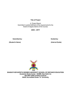 Title of Project
A Project Report
Submitted in partial fulfillment of the requirements for the
Award of degree (Name of the Course)
20XX – 20YY
Submitted by: Guided by:
(Student’s Name) (Internal Guide)
BHARATI VIDYAPEETH DEEMED UNIVERSITY SCHOOL OF DISTANCE EDUCATION
Academic Study Center - BVIMR, New Delhi An
ISO 9001:2008 Certified Institute
NAAC Accredited Grade “A” University
 